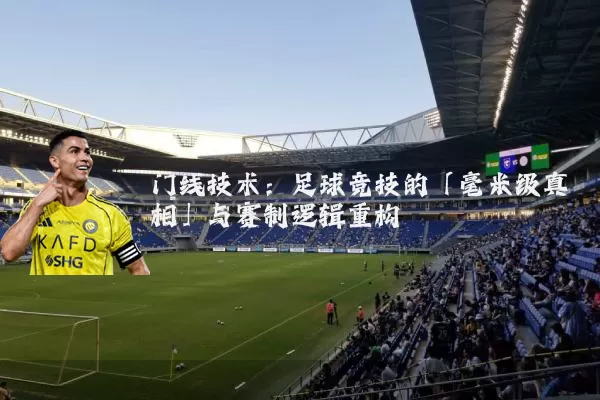 门线技术：足球竞技的「毫米级真相」与赛制逻辑重构
